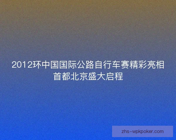 2012环中国国际公路自行车赛精彩亮相首都北京盛大启程 2012环中国国际公路自行车赛精彩亮相首都北京盛大启程