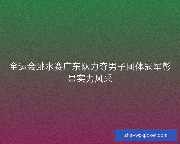 全运会跳水赛广东队力夺男子团体冠军彰显实力风采 全运会跳水赛广东队力夺男子团体冠军彰显实力风采
