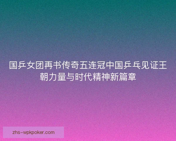 国乒女团再书传奇五连冠中国乒乓见证王朝力量与时代精神新篇章 国乒女团再书传奇五连冠中国乒乓见证王朝力量与时代精神新篇章