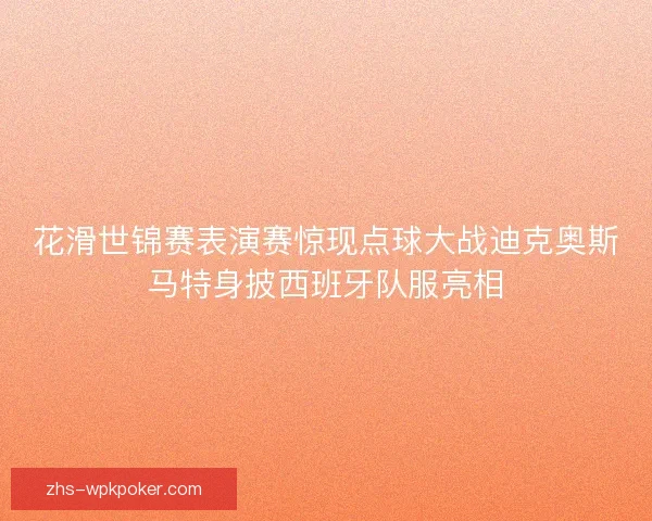 花滑世锦赛表演赛惊现点球大战迪克奥斯马特身披西班牙队服亮相