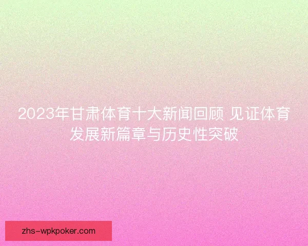 2023年甘肃体育十大新闻回顾 见证体育发展新篇章与历史性突破