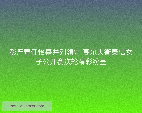 彭严萱任怡嘉并列领先 高尔夫衡泰信女子公开赛次轮精彩纷呈