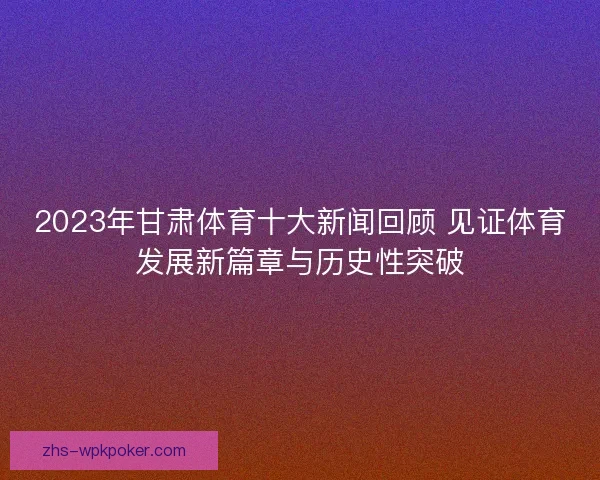 2023年甘肃体育十大新闻回顾 见证体育发展新篇章与历史性突破 2023年甘肃体育十大新闻回顾 见证体育发展新篇章与历史性突破