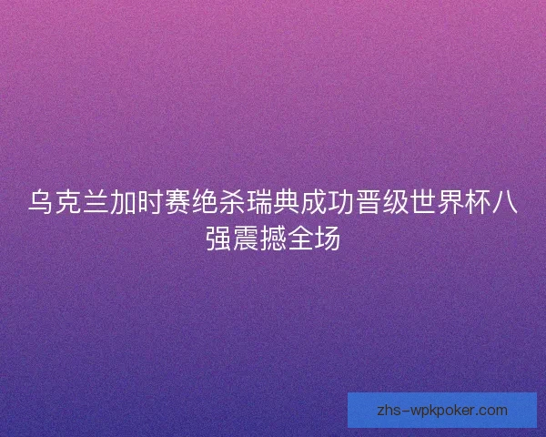 乌克兰加时赛绝杀瑞典成功晋级世界杯八强震撼全场