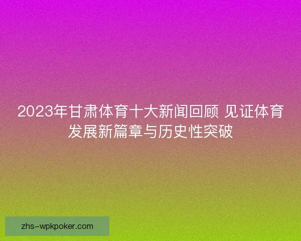 2023年甘肃体育十大新闻回顾 见证体育发展新篇章与历史性突破