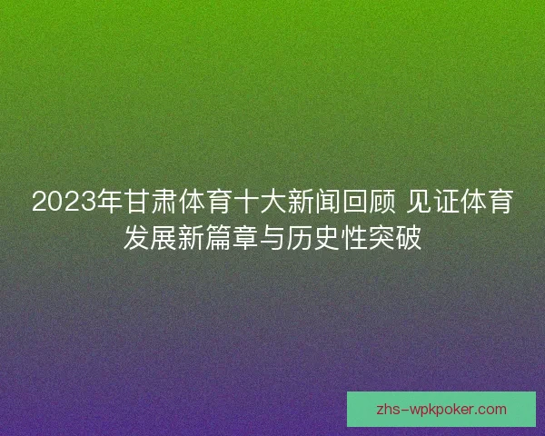 2023年甘肃体育十大新闻回顾 见证体育发展新篇章与历史性突破 2023年甘肃体育十大新闻回顾 见证体育发展新篇章与历史性突破