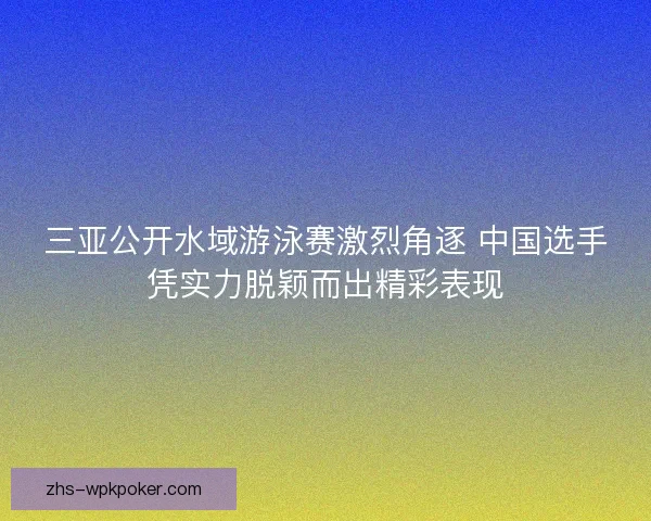 三亚公开水域游泳赛激烈角逐 中国选手凭实力脱颖而出精彩表现